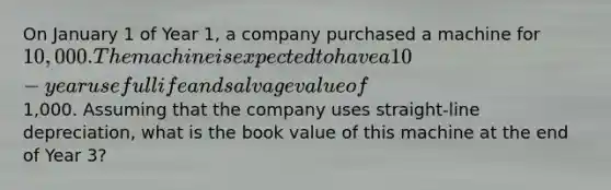 On January 1 of Year 1, a company purchased a machine for 10,000. The machine is expected to have a 10-year useful life and salvage value of1,000. Assuming that the company uses straight-line depreciation, what is the book value of this machine at the end of Year 3?