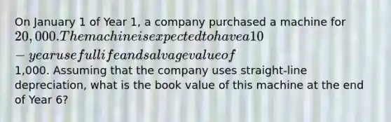 On January 1 of Year 1, a company purchased a machine for 20,000. The machine is expected to have a 10-year useful life and salvage value of1,000. Assuming that the company uses straight-line depreciation, what is the book value of this machine at the end of Year 6?