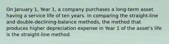 On January 1, Year 1, a company purchases a long-term asset having a service life of ten years. In comparing the straight-line and double-declining-balance methods, the method that produces higher depreciation expense in Year 1 of the asset's life is the straight-line method.