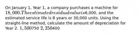 On January 1, Year 1, a company purchases a machine for 18,000. The estimated residual value is6,000, and the estimated service life is 8 years or 30,000 units. Using the straight-line method, calculate the amount of depreciation for Year 2. 1,500750 2,250400