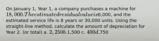 On January 1, Year 1, a company purchases a machine for 18,000. The estimated residual value is6,000, and the estimated service life is 8 years or 30,000 units. Using the straight-line method, calculate the amount of depreciation for Year 2. (or total) a. 2,250 b.1,500 c. 400 d.750