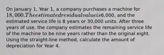 On January 1, Year 1, a company purchases a machine for 18,000. The estimated residual value is6,000, and the estimated service life is 8 years or 30,000 units. After three years of use, the company estimates the remaining service life of the machine to be nine years rather than the original eight. Using the straight-line method, calculate the amount of depreciation for Year 4.