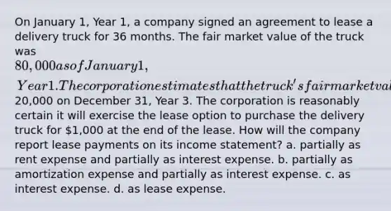 On January 1, Year 1, a company signed an agreement to lease a delivery truck for 36 months. The fair market value of the truck was 80,000 as of January 1, Year 1. The corporation estimates that the truck's fair market value will be20,000 on December 31, Year 3. The corporation is reasonably certain it will exercise the lease option to purchase the delivery truck for 1,000 at the end of the lease. How will the company report lease payments on its income statement? a. partially as rent expense and partially as interest expense. b. partially as amortization expense and partially as interest expense. c. as interest expense. d. as lease expense.