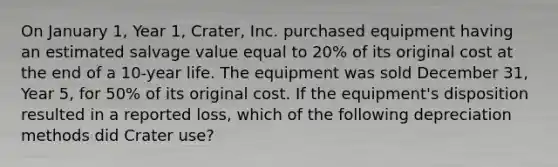 On January 1, Year 1, Crater, Inc. purchased equipment having an estimated salvage value equal to 20% of its original cost at the end of a 10-year life. The equipment was sold December 31, Year 5, for 50% of its original cost. If the equipment's disposition resulted in a reported loss, which of the following depreciation methods did Crater use?