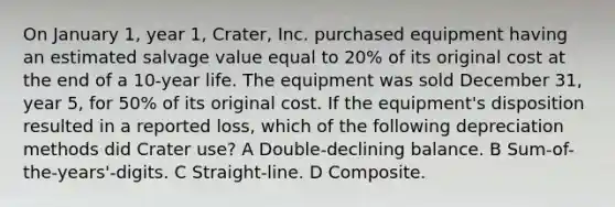 On January 1, year 1, Crater, Inc. purchased equipment having an estimated salvage value equal to 20% of its original cost at the end of a 10-year life. The equipment was sold December 31, year 5, for 50% of its original cost. If the equipment's disposition resulted in a reported loss, which of the following depreciation methods did Crater use? A Double-declining balance. B Sum-of-the-years'-digits. C Straight-line. D Composite.