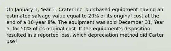 On January 1, Year 1, Crater Inc. purchased equipment having an estimated salvage value equal to 20% of its original cost at the end of a 10-year life. The equipment was sold December 31, Year 5, for 50% of its original cost. If the equipment's disposition resulted in a reported loss, which depreciation method did Carter use?