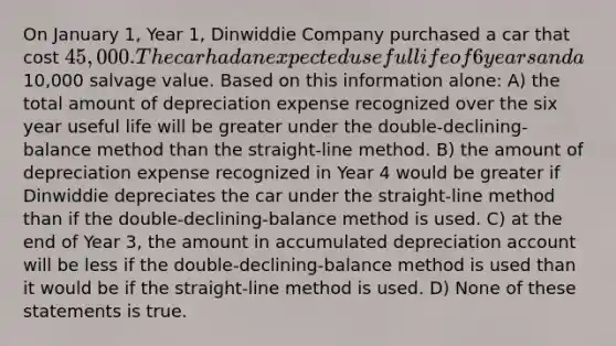 On January 1, Year 1, Dinwiddie Company purchased a car that cost 45,000. The car had an expected useful life of 6 years and a10,000 salvage value. Based on this information alone: A) the total amount of depreciation expense recognized over the six year useful life will be greater under the double-declining-balance method than the straight-line method. B) the amount of depreciation expense recognized in Year 4 would be greater if Dinwiddie depreciates the car under the straight-line method than if the double-declining-balance method is used. C) at the end of Year 3, the amount in accumulated depreciation account will be less if the double-declining-balance method is used than it would be if the straight-line method is used. D) None of these statements is true.