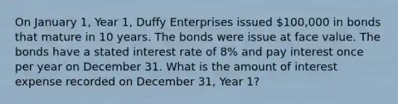 On January 1, Year 1, Duffy Enterprises issued 100,000 in bonds that mature in 10 years. The bonds were issue at face value. The bonds have a stated interest rate of 8% and pay interest once per year on December 31. What is the amount of interest expense recorded on December 31, Year 1?