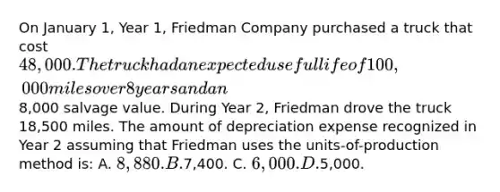 On January 1, Year 1, Friedman Company purchased a truck that cost 48,000. The truck had an expected useful life of 100,000 miles over 8 years and an8,000 salvage value. During Year 2, Friedman drove the truck 18,500 miles. The amount of depreciation expense recognized in Year 2 assuming that Friedman uses the units-of-production method is: A. 8,880. B.7,400. C. 6,000. D.5,000.