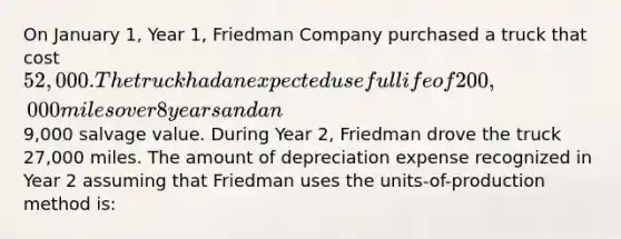 On January 1, Year 1, Friedman Company purchased a truck that cost 52,000. The truck had an expected useful life of 200,000 miles over 8 years and an9,000 salvage value. During Year 2, Friedman drove the truck 27,000 miles. The amount of depreciation expense recognized in Year 2 assuming that Friedman uses the units-of-production method is: