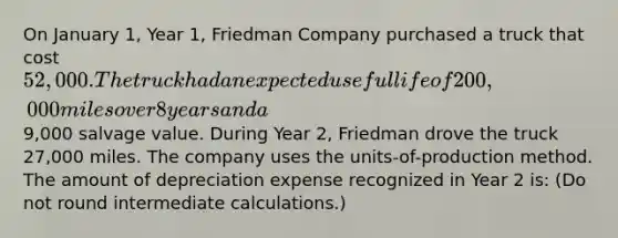 On January 1, Year 1, Friedman Company purchased a truck that cost 52,000. The truck had an expected useful life of 200,000 miles over 8 years and a9,000 salvage value. During Year 2, Friedman drove the truck 27,000 miles. The company uses the units-of-production method. The amount of depreciation expense recognized in Year 2 is: (Do not round intermediate calculations.)