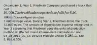 On January 1, Year 1, Friedman Company purchased a truck that cost 36,000. The truck had an expected useful life of 100,000 miles over 8 years and an7,000 salvage value. During Year 2, Friedman drove the truck 32,000 miles. The amount of depreciation expense recognized in Year 2 assuming that Friedman uses the units-of-production method is: (Do not round intermediate calculations.) rev: 03_28_2019_QC_CS-164278 Multiple Choice 9,280.11,520. 3,625.4,500.