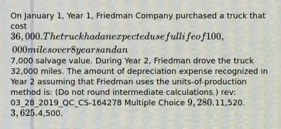 On January 1, Year 1, Friedman Company purchased a truck that cost 36,000. The truck had an expected useful life of 100,000 miles over 8 years and an7,000 salvage value. During Year 2, Friedman drove the truck 32,000 miles. The amount of depreciation expense recognized in Year 2 assuming that Friedman uses the units-of-production method is: (Do not round intermediate calculations.) rev: 03_28_2019_QC_CS-164278 Multiple Choice 9,280.11,520. 3,625.4,500.