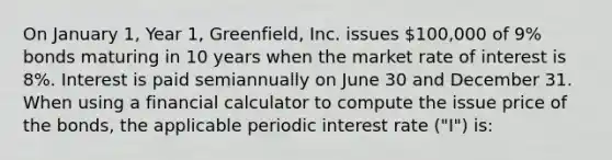 On January 1, Year 1, Greenfield, Inc. issues 100,000 of 9% bonds maturing in 10 years when the market rate of interest is 8%. Interest is paid semiannually on June 30 and December 31. When using a financial calculator to compute the issue price of the bonds, the applicable periodic interest rate ("I") is: