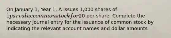 On January 1, Year 1, A issues 1,000 shares of 1 par value common stock for20 per share. Complete the necessary journal entry for the issuance of common stock by indicating the relevant account names and dollar amounts