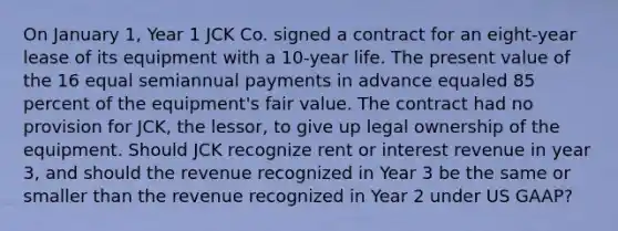 On January 1, Year 1 JCK Co. signed a contract for an eight-year lease of its equipment with a 10-year life. The present value of the 16 equal semiannual payments in advance equaled 85 percent of the equipment's fair value. The contract had no provision for JCK, the lessor, to give up legal ownership of the equipment. Should JCK recognize rent or interest revenue in year 3, and should the revenue recognized in Year 3 be the same or smaller than the revenue recognized in Year 2 under US GAAP?