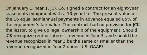 On January 1, Year 1, JCK Co. signed a contract for an eight-year lease of its equipment with a 10-year life. The present value of the 16 equal semiannual payments in advance equaled 85% of the equipment's fair value. The contract had no provision for JCK, the lessor, to give up legal ownership of the equipment. Should JCK recognize rent or interest revenue in Year 3, and should the revenue recognized in Year 3 be the same or smaller than the revenue recognized in Year 2 under U.S. GAAP?