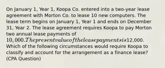 On January 1, Year 1, Koopa Co. entered into a two-year lease agreement with Morton Co. to lease 10 new computers. The lease term begins on January 1, Year 1 and ends on December 31, Year 2. The lease agreement requires Koopa to pay Morton two annual lease payments of 10,000. The present value of the lease payments is12,000. Which of the following circumstances would require Koopa to classify and account for the arrangement as a finance lease? (CPA Question)