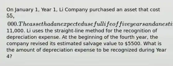 On January 1, Year 1, Li Company purchased an asset that cost 55,000. The asset had an expected useful life of five years and an estimated salvage value of11,000. Li uses the straight-line method for the recognition of depreciation expense. At the beginning of the fourth year, the company revised its estimated salvage value to 5500. What is the amount of depreciation expense to be recognized during Year 4?