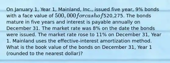 On January 1, Year 1, Mainland, Inc., issued five year, 9% bonds with a face value of 500,000 for cash of520,275. The bonds mature in five years and interest is payable annually on December 31. The market rate was 8% on the date the bonds were issued. The market rate rose to 11% on December 31, Year 1. Mainland uses the effective-interest amortization method. What is the book value of the bonds on December 31, Year 1 (rounded to the nearest dollar)?