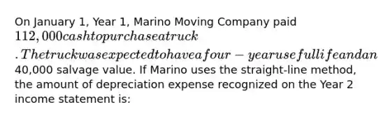 On January 1, Year 1, Marino Moving Company paid 112,000 cash to purchase a truck. The truck was expected to have a four-year useful life and an40,000 salvage value. If Marino uses the straight-line method, the amount of depreciation expense recognized on the Year 2 income statement is: