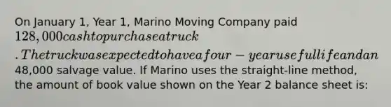 On January 1, Year 1, Marino Moving Company paid 128,000 cash to purchase a truck. The truck was expected to have a four-year useful life and an48,000 salvage value. If Marino uses the straight-line method, the amount of book value shown on the Year 2 balance sheet is: