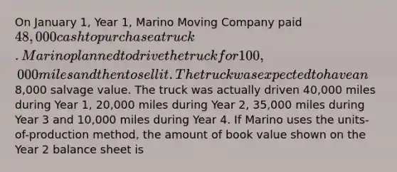 On January 1, Year 1, Marino Moving Company paid 48,000 cash to purchase a truck. Marino planned to drive the truck for 100,000 miles and then to sell it. The truck was expected to have an8,000 salvage value. The truck was actually driven 40,000 miles during Year 1, 20,000 miles during Year 2, 35,000 miles during Year 3 and 10,000 miles during Year 4. If Marino uses the units-of-production method, the amount of book value shown on the Year 2 balance sheet is