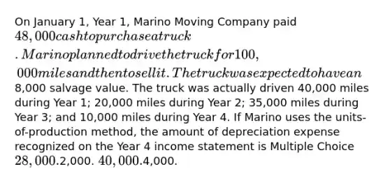 On January 1, Year 1, Marino Moving Company paid 48,000 cash to purchase a truck. Marino planned to drive the truck for 100,000 miles and then to sell it. The truck was expected to have an8,000 salvage value. The truck was actually driven 40,000 miles during Year 1; 20,000 miles during Year 2; 35,000 miles during Year 3; and 10,000 miles during Year 4. If Marino uses the units-of-production method, the amount of depreciation expense recognized on the Year 4 income statement is Multiple Choice 28,000.2,000. 40,000.4,000.