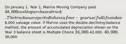 On January 1, Year 1, Marino Moving Company paid 48,000 cash to purchase a truck. The truck was expected to have a four-year useful life and an8,000 salvage value. If Marino uses the double-declining-balance method, the amount of accumulated depreciation shown on the Year 3 balance sheet is Multiple Choice 24,000.42,000. 40,000.36,000.