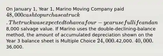 On January 1, Year 1, Marino Moving Company paid 48,000 cash to purchase a truck. The truck was expected to have a four-year useful life and an8,000 salvage value. If Marino uses the double-declining-balance method, the amount of accumulated depreciation shown on the Year 3 balance sheet is Multiple Choice 24,000.42,000. 40,000.36,000.