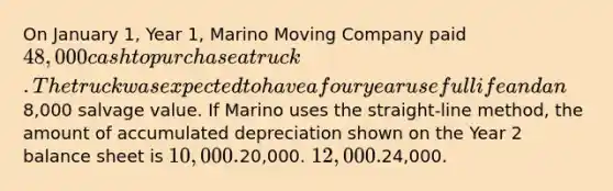 On January 1, Year 1, Marino Moving Company paid 48,000 cash to purchase a truck. The truck was expected to have a four year useful life and an8,000 salvage value. If Marino uses the straight-line method, the amount of accumulated depreciation shown on the Year 2 balance sheet is 10,000.20,000. 12,000.24,000.