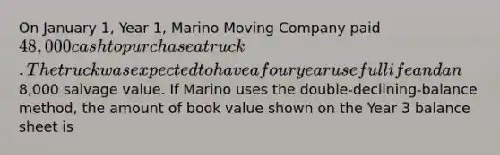 On January 1, Year 1, Marino Moving Company paid 48,000 cash to purchase a truck. The truck was expected to have a four year useful life and an8,000 salvage value. If Marino uses the double-declining-balance method, the amount of book value shown on the Year 3 balance sheet is