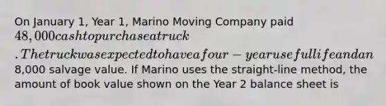 On January 1, Year 1, Marino Moving Company paid 48,000 cash to purchase a truck. The truck was expected to have a four-year useful life and an8,000 salvage value. If Marino uses the straight-line method, the amount of book value shown on the Year 2 balance sheet is