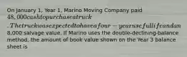 On January 1, Year 1, Marino Moving Company paid 48,000 cash to purchase a truck. The truck was expected to have a four-year useful life and an8,000 salvage value. If Marino uses the double-declining-balance method, the amount of book value shown on the Year 3 balance sheet is