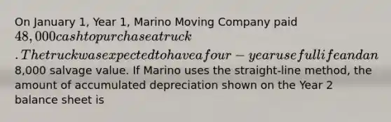 On January 1, Year 1, Marino Moving Company paid 48,000 cash to purchase a truck. The truck was expected to have a four-year useful life and an8,000 salvage value. If Marino uses the straight-line method, the amount of accumulated depreciation shown on the Year 2 balance sheet is