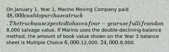 On January 1, Year 1, Marino Moving Company paid 48,000 cash to purchase a truck. The truck was expected to have a four-year useful life and an8,000 salvage value. If Marino uses the double-declining-balance method, the amount of book value shown on the Year 3 balance sheet is Multiple Choice 6,000.12,000. 24,000.8,000.