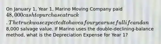 On January 1, Year 1, Marino Moving Company paid 48,000 cash to purchase a truck. The truck was expected to have a four year useful life and an8,000 salvage value. If Marino uses the double-declining-balance method, what is the Depreciation Expense for Year 1?