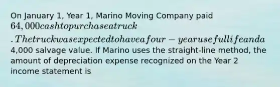 On January 1, Year 1, Marino Moving Company paid 64,000 cash to purchase a truck. The truck was expected to have a four-year useful life and a4,000 salvage value. If Marino uses the straight-line method, the amount of depreciation expense recognized on the Year 2 income statement is