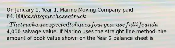 On January 1, Year 1, Marino Moving Company paid 64,000 cash to purchase a truck. The truck was expected to have a four year useful life and a4,000 salvage value. If Marino uses the straight-line method, the amount of book value shown on the Year 2 balance sheet is