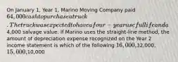 On January 1, Year 1, Marino Moving Company paid 64,000 cash to purchase a truck. The truck was expected to have a four-year useful life and a4,000 salvage value. If Marino uses the straight-line method, the amount of depreciation expense recognized on the Year 2 income statement is which of the following 16,000,32,000, 15,000,10,000