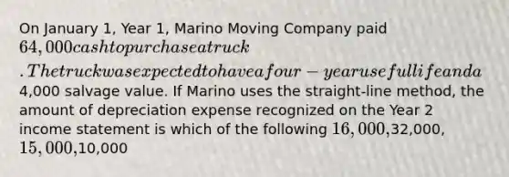 On January 1, Year 1, Marino Moving Company paid 64,000 cash to purchase a truck. The truck was expected to have a four-year useful life and a4,000 salvage value. If Marino uses the straight-line method, the amount of depreciation expense recognized on the Year 2 income statement is which of the following 16,000,32,000, 15,000,10,000