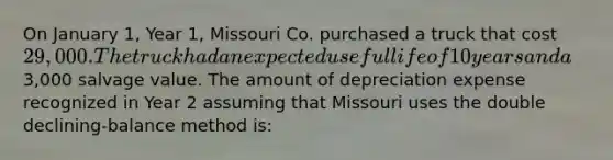 On January 1, Year 1, Missouri Co. purchased a truck that cost 29,000. The truck had an expected useful life of 10 years and a3,000 salvage value. The amount of depreciation expense recognized in Year 2 assuming that Missouri uses the double declining-balance method is: