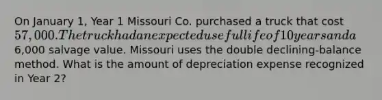 On January 1, Year 1 Missouri Co. purchased a truck that cost 57,000. The truck had an expected useful life of 10 years and a6,000 salvage value. Missouri uses the double declining-balance method. What is the amount of depreciation expense recognized in Year 2?