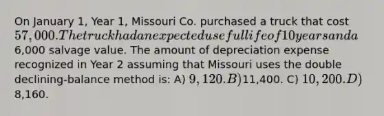 On January 1, Year 1, Missouri Co. purchased a truck that cost 57,000. The truck had an expected useful life of 10 years and a6,000 salvage value. The amount of depreciation expense recognized in Year 2 assuming that Missouri uses the double declining-balance method is: A) 9,120. B)11,400. C) 10,200. D)8,160.