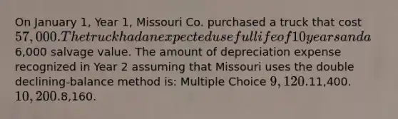 On January 1, Year 1, Missouri Co. purchased a truck that cost 57,000. The truck had an expected useful life of 10 years and a6,000 salvage value. The amount of depreciation expense recognized in Year 2 assuming that Missouri uses the double declining-balance method is: Multiple Choice 9,120.11,400. 10,200.8,160.