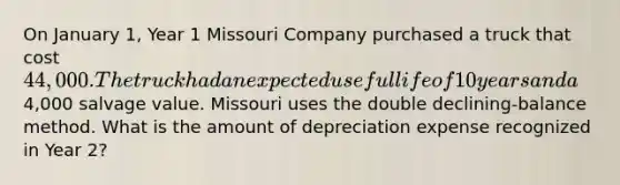 On January 1, Year 1 Missouri Company purchased a truck that cost 44,000. The truck had an expected useful life of 10 years and a4,000 salvage value. Missouri uses the double declining-balance method. What is the amount of depreciation expense recognized in Year 2?