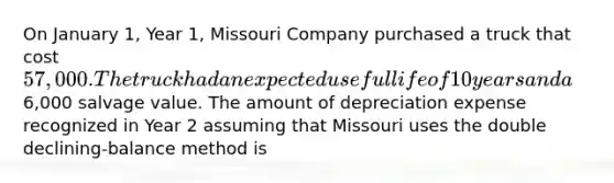 On January 1, Year 1, Missouri Company purchased a truck that cost 57,000. The truck had an expected useful life of 10 years and a6,000 salvage value. The amount of depreciation expense recognized in Year 2 assuming that Missouri uses the double declining-balance method is