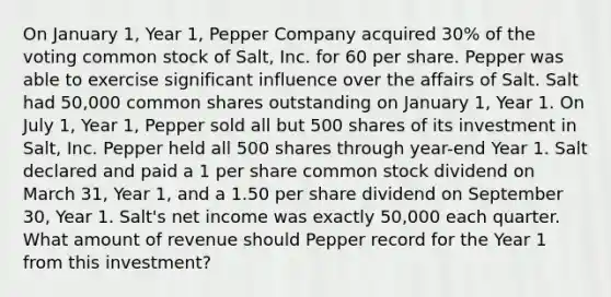 On January 1, Year 1, Pepper Company acquired 30% of the voting common stock of Salt, Inc. for 60 per share. Pepper was able to exercise significant influence over the affairs of Salt. Salt had 50,000 common shares outstanding on January 1, Year 1. On July 1, Year 1, Pepper sold all but 500 shares of its investment in Salt, Inc. Pepper held all 500 shares through year-end Year 1. Salt declared and paid a 1 per share common stock dividend on March 31, Year 1, and a 1.50 per share dividend on September 30, Year 1. Salt's net income was exactly 50,000 each quarter. What amount of revenue should Pepper record for the Year 1 from this investment?