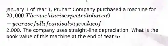 January 1 of Year 1, Pruhart Company purchased a machine for 20,000. The machine is expected to have a 9-year useful life and salvage value of2,000. The company uses straight-line depreciation. What is the book value of this machine at the end of Year 6?