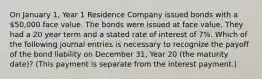 On January 1, Year 1 Residence Company issued bonds with a 50,000 face value. The bonds were issued at face value. They had a 20 year term and a stated rate of interest of 7%. Which of the following journal entries is necessary to recognize the payoff of the bond liability on December 31, Year 20 (the maturity date)? (This payment is separate from the interest payment.)